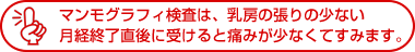 マンモグラフィ検査は、乳房の張りの少ない月経終了直後に受けると痛みが少なくてすみます。